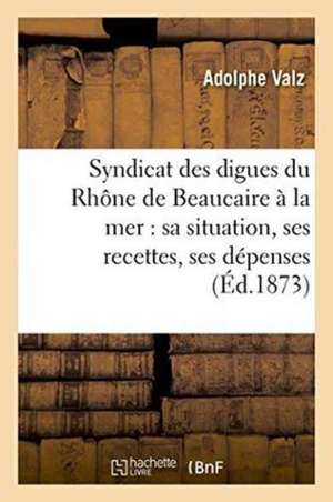 Syndicat Des Digues Du Rhône de Beaucaire À La Mer: Sa Situation, Ses Recettes, Ses Dépenses de Valz