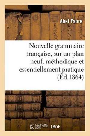 Nouvelle Grammaire Française, Sur Un Plan Neuf, Méthodique Et Essentiellement Pratique de Abel Fabre