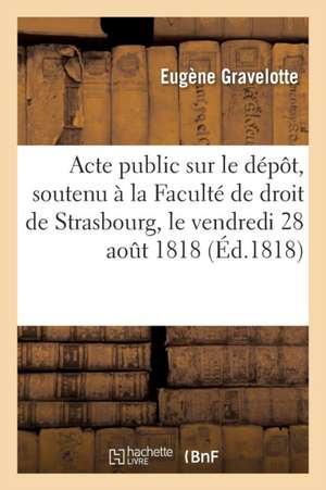 Acte Public Sur Le Dépôt Soutenu À La Faculté de Droit de Strasbourg, Le Vendredi 28 Aout 1818: À Quatre Heures de Relevée, Pour Obtenir Le Grade de L de Eugène Gravelotte