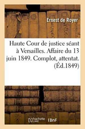 Haute Cour de Justice Séant À Versailles. Affaire Du 13 Juin 1849.: Complot, Attentat. Réquisitoires Aux Audiences Des 7, 8 Et 10 Novembre 1849, de Ernest de Royer