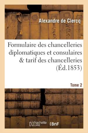 Formulaire Des Chancelleries Diplomatiques Et Consulaires Tome 2: Suivi Du Tarif Des Chancelleries Et Du Texte Des Principales Lois Relatives Aux Cons de Alexandre De Clercq