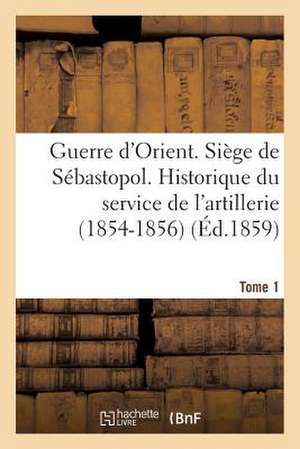 Guerre D'Orient. Siege de Sebastopol. Historique Du Service de L'Artillerie (1854-1856). Tome 1 de Sans Auteur