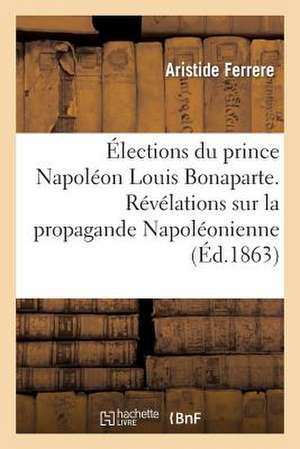 Elections Du Prince Napoleon Louis Bonaparte. Revelations Sur La Propagande Napoleonienne Faite En: 1848 Et 1849, Pour Servir A L'Histoire Secrete Du de Ferrere-A