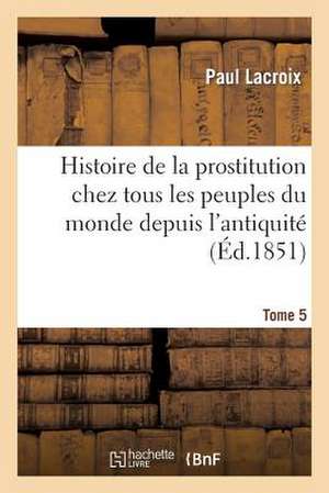 Histoire de La Prostitution Chez Tous Les Peuples Du Monde. Tome 5