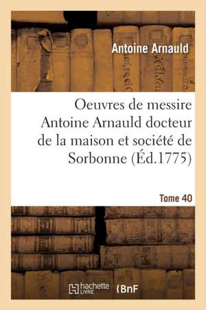 Oeuvres de Messire Antoine Arnauld Docteur de la Maison Et Société de Sorbonne Tome 40 de Antoine Arnauld