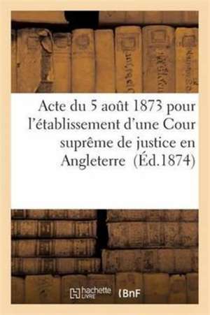 Acte Du 5 Août 1873 Pour l'Établissement d'Une Cour Suprême de Justice En Angleterre de Sans Auteur