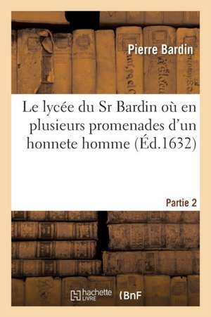 Le Lycée Du Sr Bardin Où En Plusieurs Promenades Partie 2: Il Est Traité Des Connoissances Des Actions Et Des Plaisirs d'Un Honneste Homme de Pierre Bardin