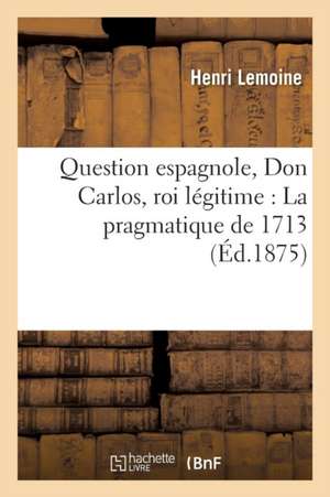 Question Espagnole, Don Carlos, Roi Légitime: T01 La Pragmatique de 1713 de Henri Lemoine