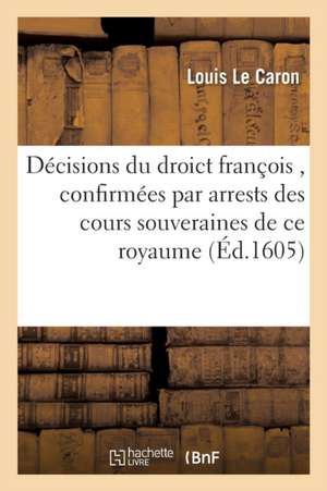 Responses, Décisions Du Droict François, Confirmées Par Arrests Des Cours Souveraines de CE Royaume de Louis Le Caron