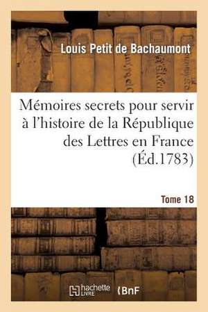 Memoires Secrets Pour Servir A L'Hist de La Rep Des Lettres En France, Depuis MDCCLXII T. 18