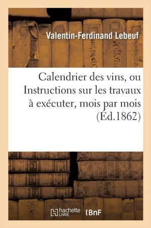 Calendrier Des Vins, Ou Instructions Sur Les Travaux À Exécuter, Mois Par Mois, Pour Conserver: , Améliorer Les Vins Vieux Ou Nouveaux Et Guérir Ceux de Valentin-Ferdinand Lebeuf