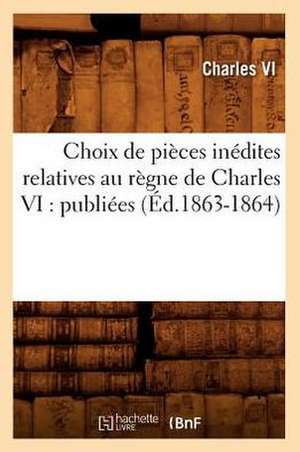 Choix de Pieces Inedites Relatives Au Regne de Charles VI: Publiees (Ed.1863-1864) de Charles VI