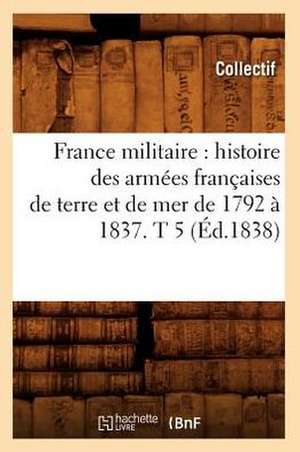 France Militaire: Histoire Des Armees Francaises de Terre Et de Mer de 1792 a 1837. T 5 (Ed.1838) de Collectif