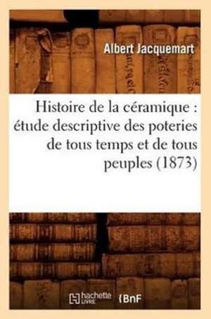 Histoire de La Ceramique: Etude Descriptive Des Poteries de Tous Temps Et de Tous Peuples (1873) de Albert Jacquemart