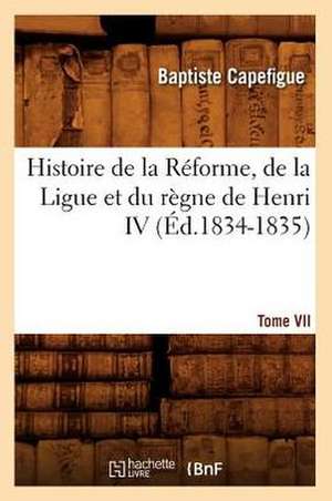 Histoire de La Reforme, de La Ligue Et Du Regne de Henri IV. Tome VII (Ed.1834-1835) de Capefigue B.