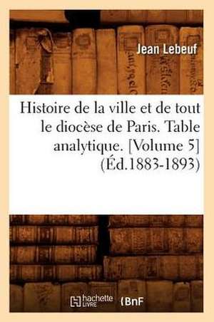 Histoire de La Ville Et de Tout Le Diocese de Paris. Table Analytique. [Volume 5] (Ed.1883-1893) de Lebeuf J.