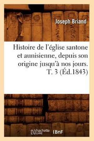 Histoire de L'Eglise Santone Et Aunisienne, Depuis Son Origine Jusqu'a Nos Jours. T. 3 de Joseph Briand