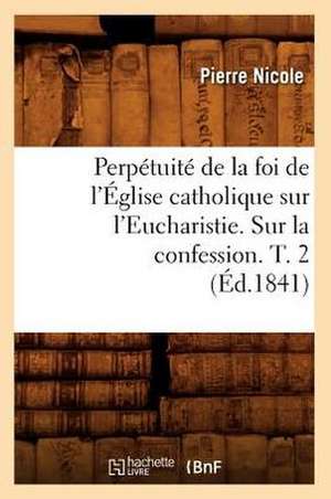 Perpetuite de La Foi de L'Eglise Catholique Sur L'Eucharistie. Sur La Confession. T. 2 (Ed.1841) de Pierre Nicole