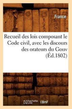 Recueil Des Lois Composant Le Code Civil, Avec Les Discours Des Orateurs Du Gouv (Ed.1802) de France