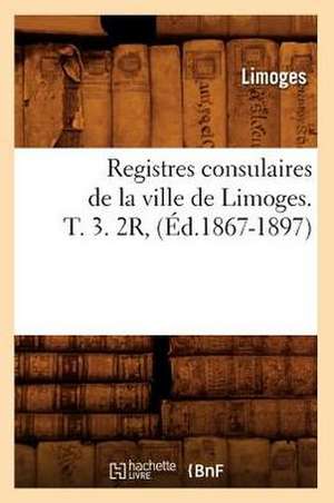 Registres Consulaires de La Ville de Limoges. T. 3. 2r, (Ed.1867-1897) de Limoges