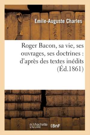 Roger Bacon, Sa Vie, Ses Ouvrages, Ses Doctrines: D'Apres Des Textes Inedits (Ed.1861) de Charles E. a.