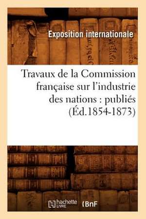 Travaux de La Commission Francaise Sur L'Industrie Des Nations: Publies (Ed.1854-1873) de Exposition Internationale