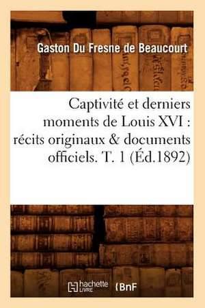 Captivite Et Derniers Moments de Louis XVI: Recits Originaux & Documents Officiels. T. 1 (Ed.1892) de Gaston Fresne De Beaucourt