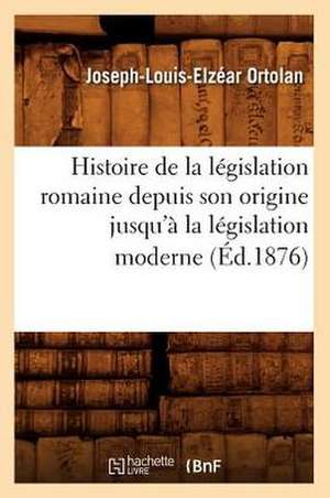 Histoire de La Legislation Romaine Depuis Son Origine Jusqu'a La Legislation Moderne (Ed.1876) de Joseph-Louis-Elzacar Ortolan