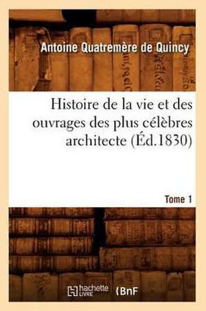 Histoire de La Vie Et Des Ouvrages Des Plus Celebres Architecte. Tome 1 (Ed.1830) de Antoine Quatremere De Quincy