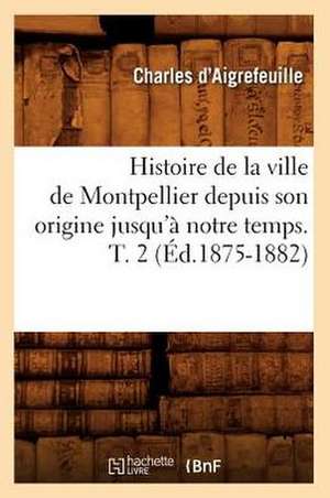 Histoire de La Ville de Montpellier Depuis Son Origine Jusqu'a Notre Temps. T. 2 (Ed.1875-1882) de D. Aigrefeuille C.