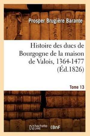 Histoire Des Ducs de Bourgogne de La Maison de Valois, 1364-1477. Tome 13 (Ed.1826) de Barante P. B.