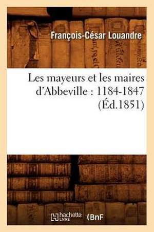 Les Mayeurs Et Les Maires D'Abbeville: 1184-1847 (Ed.1851) de Louandre F. C.