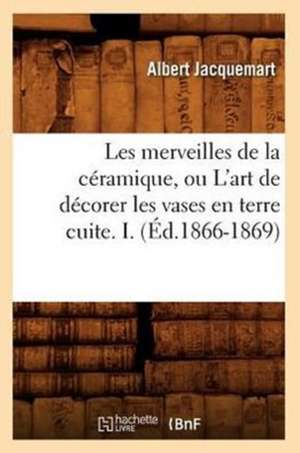 Les Merveilles de La Ceramique, Ou L'Art de Decorer Les Vases En Terre Cuite. I. (Ed.1866-1869) de Jacquemart a.