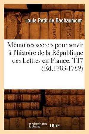 Memoires Secrets Pour Servir A L'Histoire de La Republique Des Lettres En France. T17 (Ed.1783-1789) de Petit De Bachaumont L.