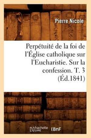 Perpetuite de La Foi de L'Eglise Catholique Sur L'Eucharistie. Sur La Confession. T. 3 (Ed.1841) de Pierre Nicole