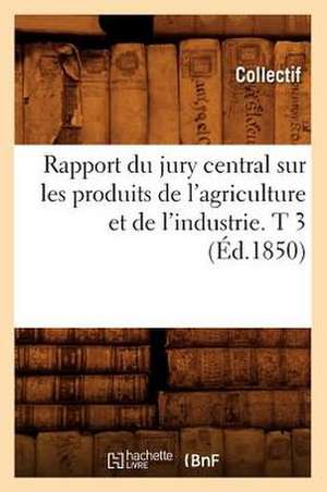 Rapport Du Jury Central Sur Les Produits de L'Agriculture Et de L'Industrie. T 3 (Ed.1850) de Collectif