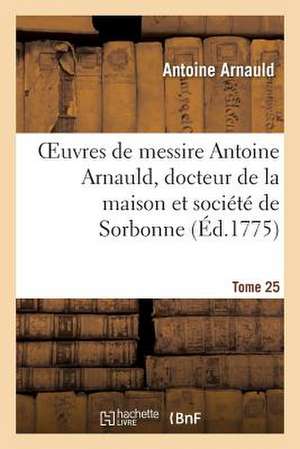 Oeuvres de Messire Antoine Arnauld, Docteur de La Maison Et Societe de Sorbonne. Tome 25