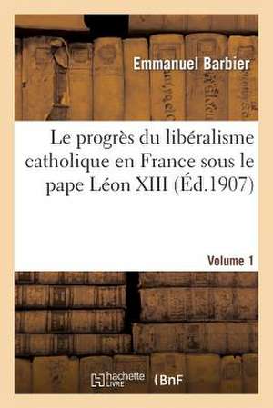 Le Progres Du Liberalisme Catholique En France Sous Le Pape Leon XIII. Volume 1