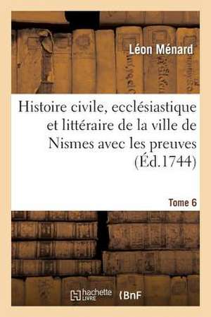 Histoire Civile, Ecclesiastique Et Litteraire de La Ville de Nismes Avec Les Preuves. Tome 6 de Menard-L