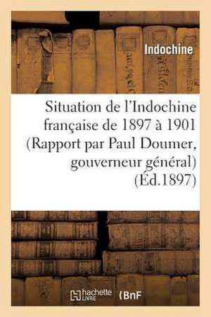 Situation de L Indochine Francaise de 1897 a 1901 (Rapport Par Paul Doumer, Gouverneur General)