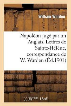 Napoleon Juge Par Un Anglais. Lettres de Sainte-Helene, Correspondance de W. Warden