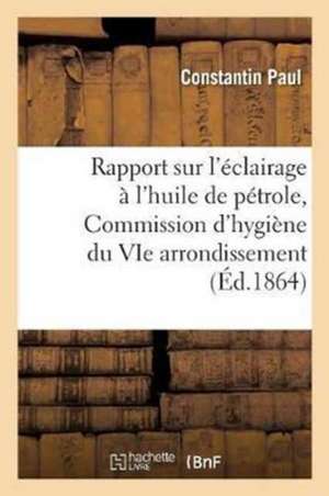 Rapport Sur l'Éclairage À l'Huile de Pétrole: Lu À La Commission d'Hygiène Du Vie Arrondissement En Janvier Et Février 1864 de Constantin Paul