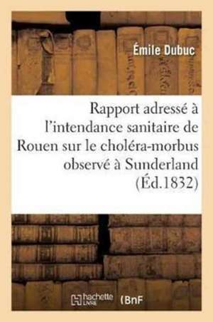 Rapport Adressé À l'Intendance Sanitaire de Rouen Sur Le Choléra-Morbus: Observé À Sunderland, Newcastle Et Les Environs de Émile Dubuc