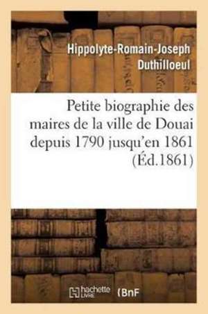 Petite Biographie Des Maires de la Ville de Douai Depuis 1790 Jusqu'en 1861 Par H.-R. Duthilloeul de Duthilloeul-H-R-J