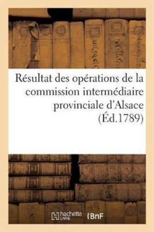 Résultat Des Opérations de la Commission Intermédiaire Provinciale d'Alsace Et de Leur Influence: Sur Le Montant Des Impositions de l'Année 1789, Pour de Sans Auteur