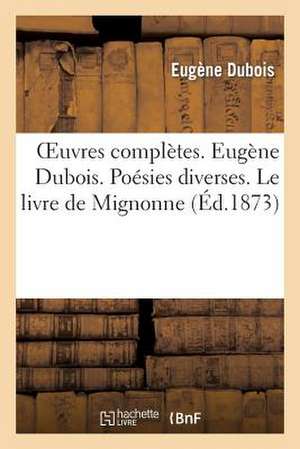 Oeuvres Completes. Eugene DuBois, Sa Vie Et Ses Oeuvres. Poesies Diverses. Le Livre de Mignonne