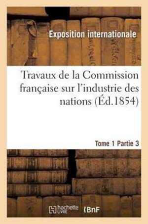 Travaux de La Commission Francaise Sur L'Industrie Des Nations. Tome 1 Partie 3 de Exposition Internationale