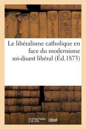 Le Liberalisme Catholique En Face Du Modernisme Soi-Disant Liberal (Ed.1873): Appel Aux Partisans Sinceres de La Liberte de Sans Auteur