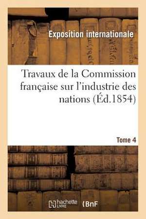 Travaux de La Commission Francaise Sur L'Industrie Des Nations. Tome 4 de Exposition Internationale