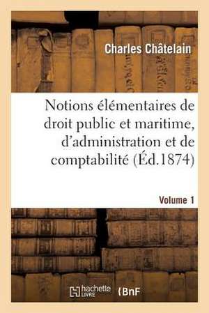 Notions Elementaires de Droit Public Et Maritime, D'Administration Et de Comptabilite En Vigueur: Notes Geographiques Et Historiques de Chatelain-C